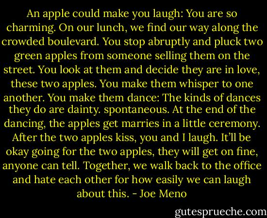An apple could make you laugh: You are so charming. On our lunch, we find our way along the crowded boulevard. You stop abruptly and pluck two green apples from someone selling them on the street. You look at them and decide they are in love, these two apples. You make them whisper to one another. You make them dance: The kinds of dances they do are dainty. spontaneous. At the end of the dancing, the apples get marries in a little ceremony. After the two apples kiss, you and I laugh. It’ll be okay going for the two apples, they will get on fine, anyone can tell. Together, we walk back to the office and hate each other for how easily we can laugh about this. - Joe Meno