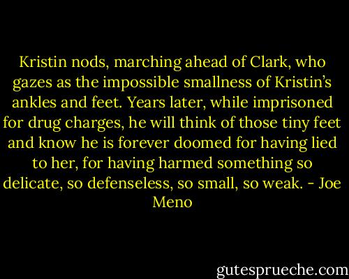 Kristin nods, marching ahead of Clark, who gazes as the impossible smallness of Kristin’s ankles and feet. Years later, while imprisoned for drug charges, he will think of those tiny feet and know he is forever doomed for having lied to her, for having harmed something so delicate, so defenseless, so small, so weak. - Joe Meno