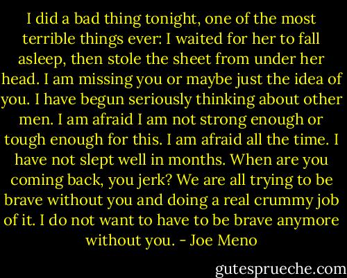 I did a bad thing tonight, one of the most terrible things ever: I waited for her to fall asleep, then stole the sheet from under her head. I am missing you or maybe just the idea of you. I have begun seriously thinking about other men. I am afraid I am not strong enough or tough enough for this. I am afraid all the time. I have not slept well in months. When are you coming back, you jerk? We are all trying to be brave without you and doing a real crummy job of it. I do not want to have to be brave anymore without you. - Joe Meno