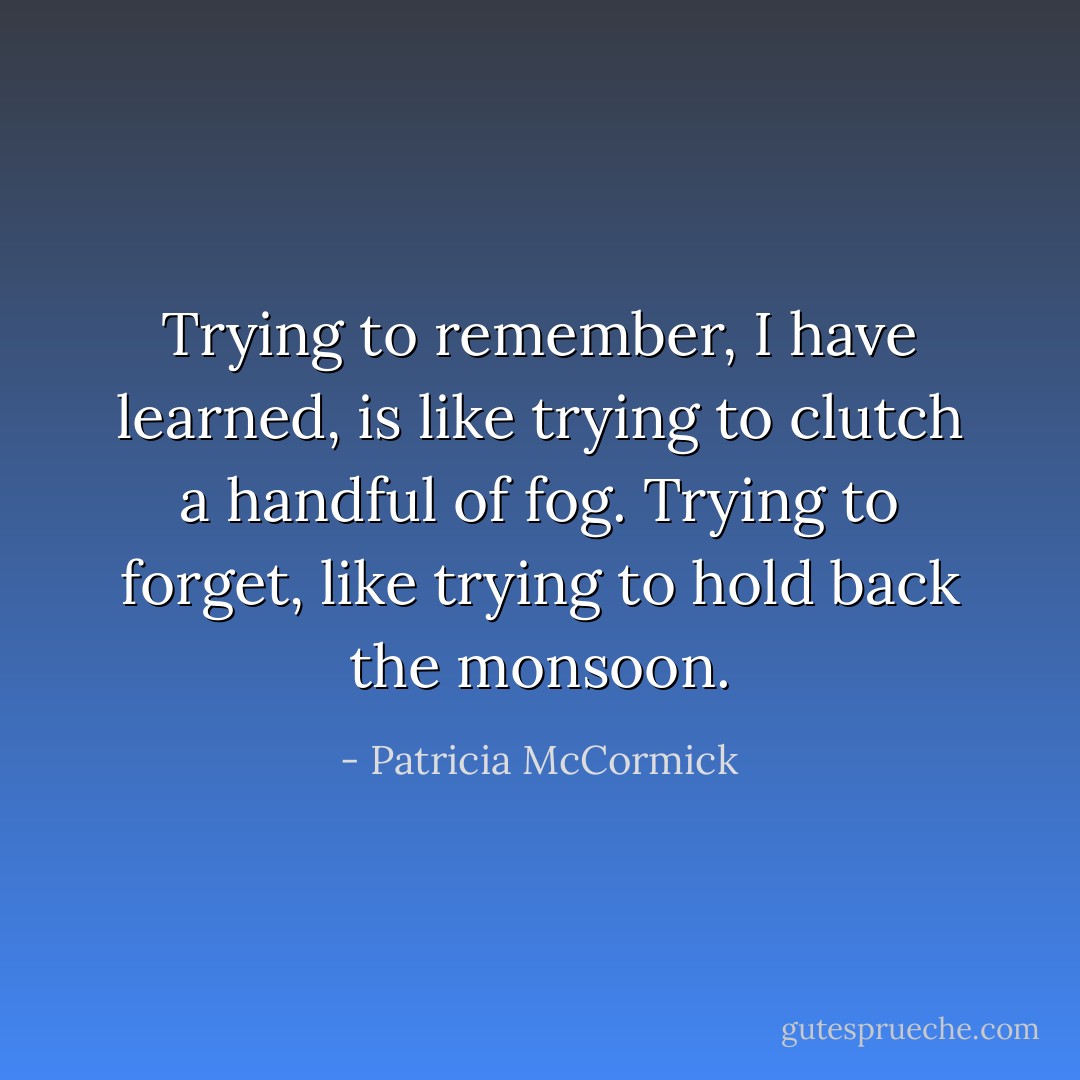 Trying to remember, I have learned, is like trying to clutch a handful of fog. Trying to forget, like trying to hold back the monsoon. - Patricia McCormick