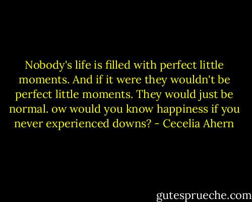 Nobody's life is filled with perfect little moments. And if it were they wouldn't be perfect little moments. They would just be normal. ow would you know happiness if you never experienced downs? - Cecelia Ahern