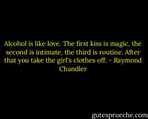 Alcohol is like love. The first kiss is magic, the second is intimate, the third is routine. After that you take the girl's clothes off. - Raymond Chandler