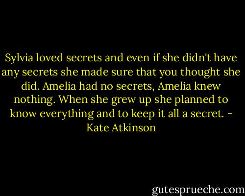 Sylvia loved secrets and even if she didn't have any secrets she made sure that you thought she did. Amelia had no secrets, Amelia knew nothing. When she grew up she planned to know everything and to keep it all a secret. - Kate Atkinson
