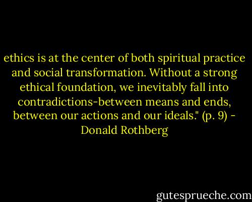 ethics is at the center of both spiritual practice and social transformation. Without a strong ethical foundation, we inevitably fall into contradictions-between means and ends, between our actions and our ideals." (p. 9) - Donald Rothberg