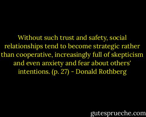 Without such trust and safety, social relationships tend to become strategic rather than cooperative, increasingly full of skepticism and even anxiety and fear about others' intentions. (p. 27) - Donald Rothberg