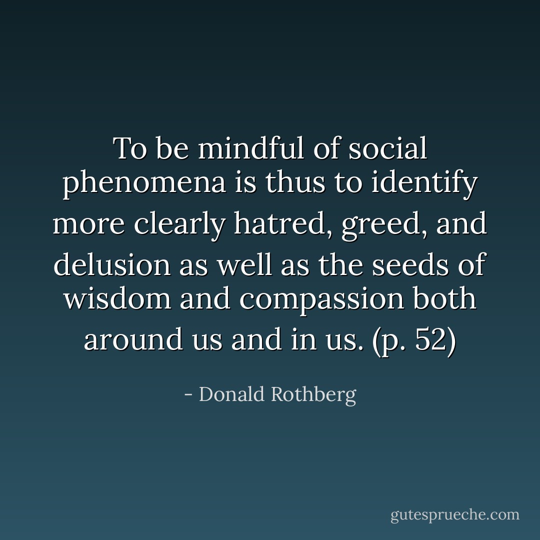 To be mindful of social phenomena is thus to identify more clearly hatred, greed, and delusion as well as the seeds of wisdom and compassion both around us and in us. (p. 52) - Donald Rothberg