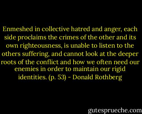 Enmeshed in collective hatred and anger, each side proclaims the crimes of the other and its own righteousness, is unable to listen to the others suffering, and cannot look at the deeper roots of the conflict and how we often need our enemies in order to maintain our rigid identities. (p. 53) - Donald Rothberg