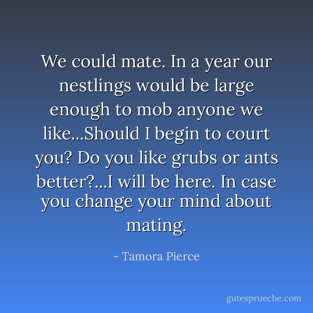 We could mate. In a year our nestlings would be large enough to mob anyone we like...Should I begin to court you? Do you like grubs or ants better?...I will be here. In case you change your mind about mating. - Tamora Pierce