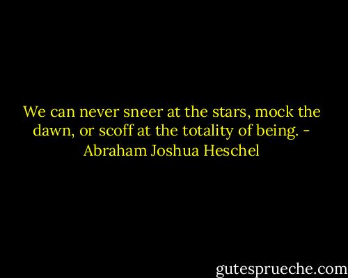 We can never sneer at the stars, mock the dawn, or scoff at the totality of being. - Abraham Joshua Heschel