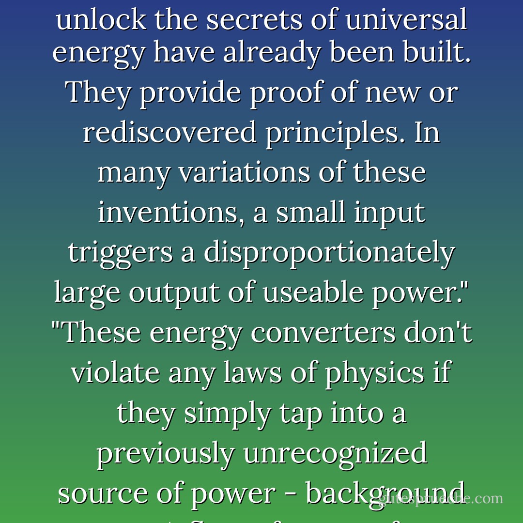 Prototypes of inventions that use novel combinations of resonance, magnetism, states of matter, certain geometries or inward swirling motion to unlock the secrets of universal energy have already been built. They provide proof of new or rediscovered principles. In many variations of these inventions, a small input triggers a disproportionately large output of useable power."<br />"These energy converters don't violate any laws of physics if they simply tap into a previously unrecognized source of power - background space. A flow of energy from that source can continue day and night, whether or not the sun shines or the wind blows. - Jeane Manning