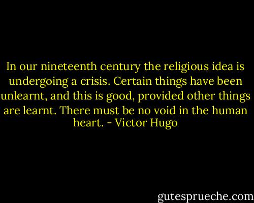 In our nineteenth century the religious idea is undergoing a crisis. Certain things have been unlearnt, and this is good, provided other things are learnt. There must be no void in the human heart. - Victor Hugo