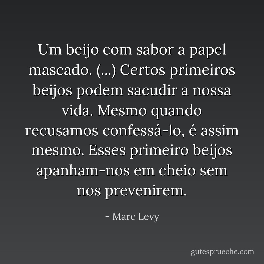 Um beijo com sabor a papel mascado. (...) Certos primeiros beijos podem sacudir a nossa vida. Mesmo quando recusamos confessá-lo, é assim mesmo. Esses primeiro beijos apanham-nos em cheio sem nos prevenirem. - Marc Levy