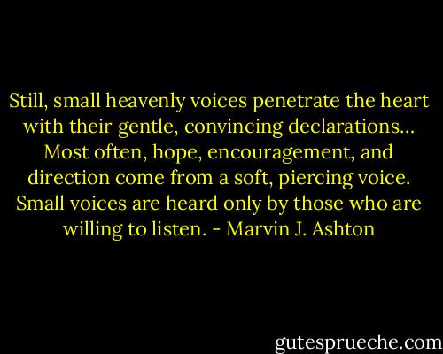 Still, small heavenly voices penetrate the heart with their gentle, convincing declarations… Most often, hope, encouragement, and direction come from a soft, piercing voice. Small voices are heard only by those who are willing to listen. - Marvin J. Ashton