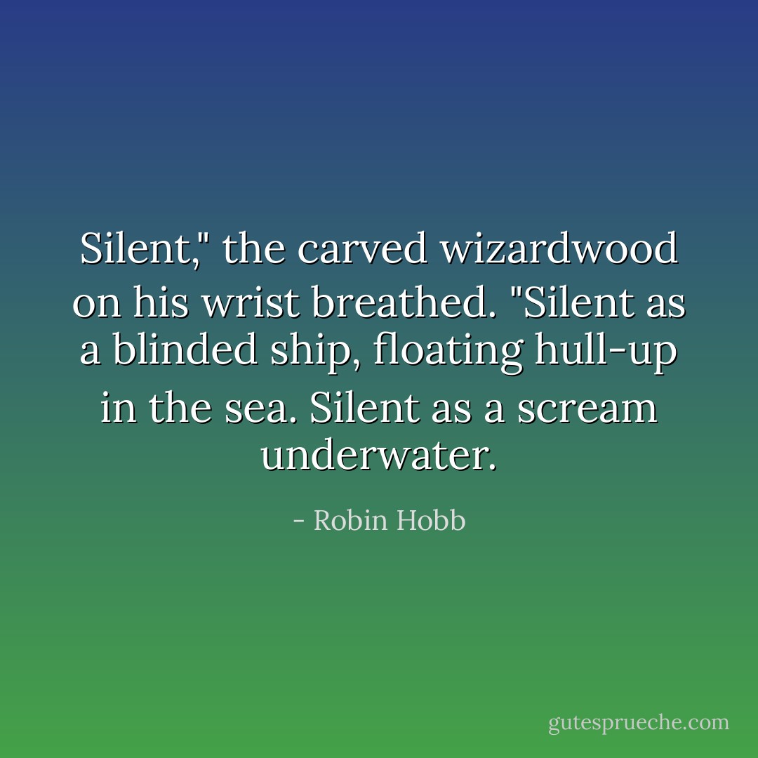 Silent," the carved wizardwood on his wrist breathed. "Silent as a blinded ship, floating hull-up in the sea. Silent as a scream underwater. - Robin Hobb