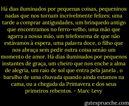 Há dias iluminados por pequenas coisas, pequeninos nadas que nos tornam incrivelmente felizes; uma tarde a comprar antiguidades, um brinquedo antigo que encontramos no ferro-velho, uma mão que agarra a nossa mão, um telefonema de que não estávamos à espera, uma palavra doce, o filho que nos abraça sem pedir outra coisa senão um momento de amor.<br />Há dias iluminados por pequenos instantes de graça, um cheiro que nos enche a alma de alegria, um raio de sol que entra pela janela , o barulho de uma chuvada quando ainda estamos na cama, ou a chegada da Primavera e dos seus primeiros rebentos. - Marc Levy