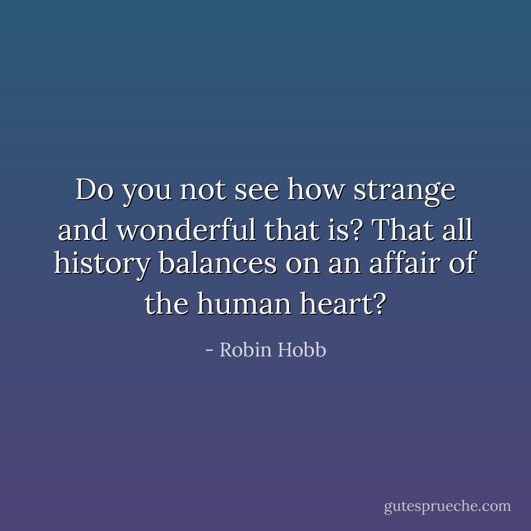 Do you not see how strange and wonderful that is? That all history balances on an affair of the human heart? - Robin Hobb