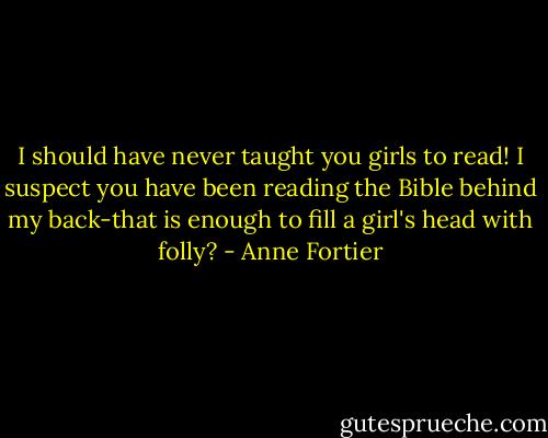 I should have never taught you girls to read! I suspect you have been reading the Bible behind my back-that is enough to fill a girl's head with folly? - Anne Fortier