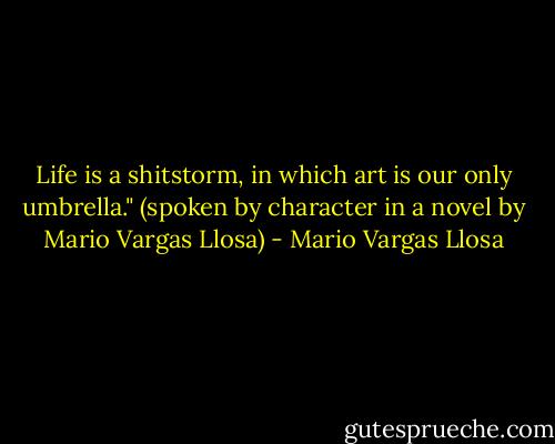 Life is a shitstorm, in which art is our only umbrella."<br />(spoken by character in a novel by Mario Vargas Llosa) - Mario Vargas Llosa