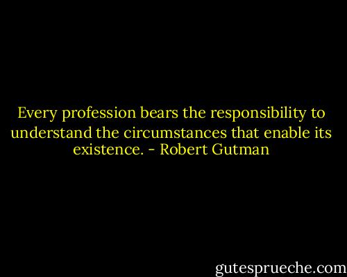 Every profession bears the responsibility to understand the circumstances that enable its existence. - Robert Gutman
