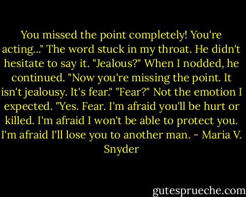 You missed the point completely! You're acting..." The word stuck in my throat.<br />He didn't hesitate to say it. "Jealous?" When I nodded, he continued. "Now you're missing the point. It isn't jealousy. It's fear."<br />"Fear?" Not the emotion I expected.<br />"Yes. Fear. I'm afraid you'll be hurt or killed. I'm afraid I won't be able to protect you. I'm afraid I'll lose you to another man. - Maria V. Snyder
