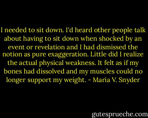 I needed to sit down. I'd heard other people talk about having to sit down when shocked by an event or revelation and I had dismissed the notion as pure exaggeration. Little did I realize the actual physical weakness. It felt as if my bones had dissolved and my muscles could no longer support my weight. - Maria V. Snyder