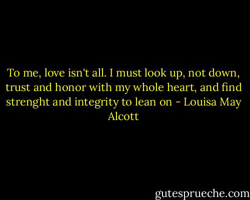To me, love isn't all. I must look up, not down, trust and honor with my whole heart, and find strenght and integrity to lean on - Louisa May Alcott