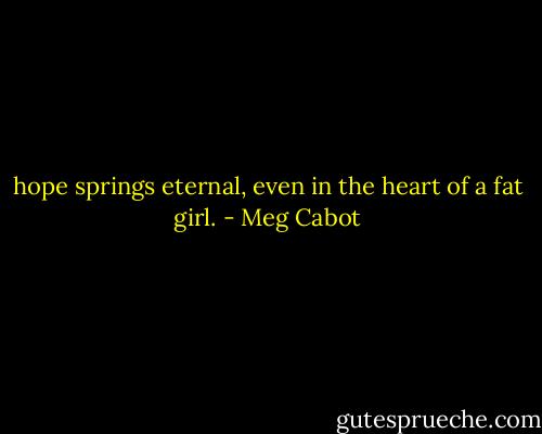 hope springs eternal, even in the heart of a fat girl. - Meg Cabot