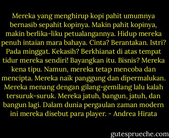 Mereka yang menghirup kopi pahit umumnya bernasib sepahit kopinya. Makin pahit kopinya, makin berlika-liku petualangannya. Hidup mereka penuh intaian mara bahaya. Cinta? Berantakan. Istri? Pada minggat. Kekasih? Berkhianat di atas tempat tidur mereka sendiri! Bayangkan itu. Bisnis? Mereka kena tipu. Namun, mereka tetap mencoba dan mencipta. Mereka naik panggung dan dipermalukan. Mereka menang dengan gilang-gemilang lalu kalah tersuruk-suruk. Mereka jatuh, bangun, jatuh, dan bangun lagi. Dalam dunia pergaulan zaman modern ini mereka disebut para player. - Andrea Hirata