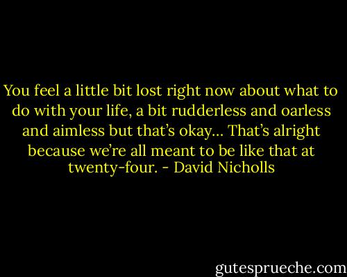 You feel a little bit lost right now about what to do with your life, a bit rudderless and oarless and aimless but that’s okay… That’s alright because we’re all meant to be like that at twenty-four. - David Nicholls