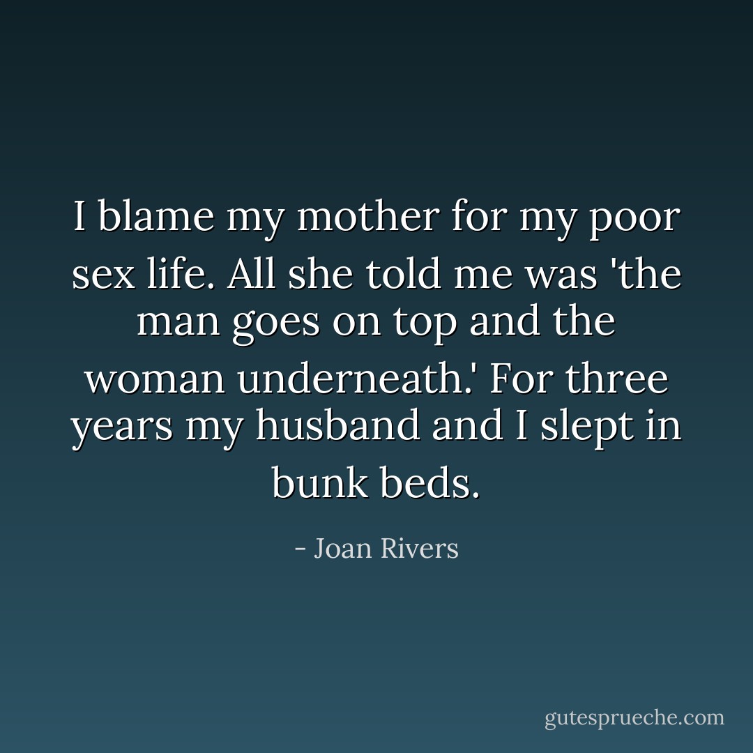I blame my mother for my poor sex life. All she told me was 'the man goes on top and the woman underneath.' For three years my husband and I slept in bunk beds. - Joan Rivers