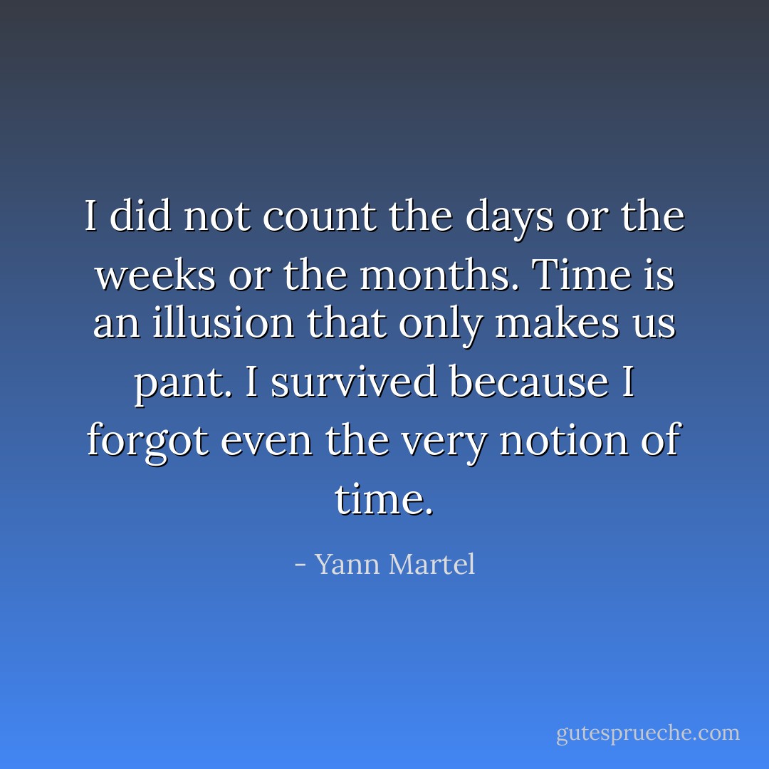 I did not count the days or the weeks or the months. Time is an illusion that only makes us pant. I survived because I forgot even the very notion of time. - Yann Martel
