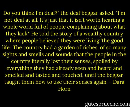 Do you think I'm deaf?" the deaf beggar asked. "I'm not deaf at all. It's just that it isn't worth hearing a whole world full of people complaining about what they lack." He told the story of a wealthy country where people believed they were living 'the good life.' The country had a garden of riches, of so many sights and smells and sounds that the people in the country literally lost their senses, spoiled by everything they had already seen and heard and smelled and tasted and touched, until the beggar taught them how to use their senses again. - Dara Horn