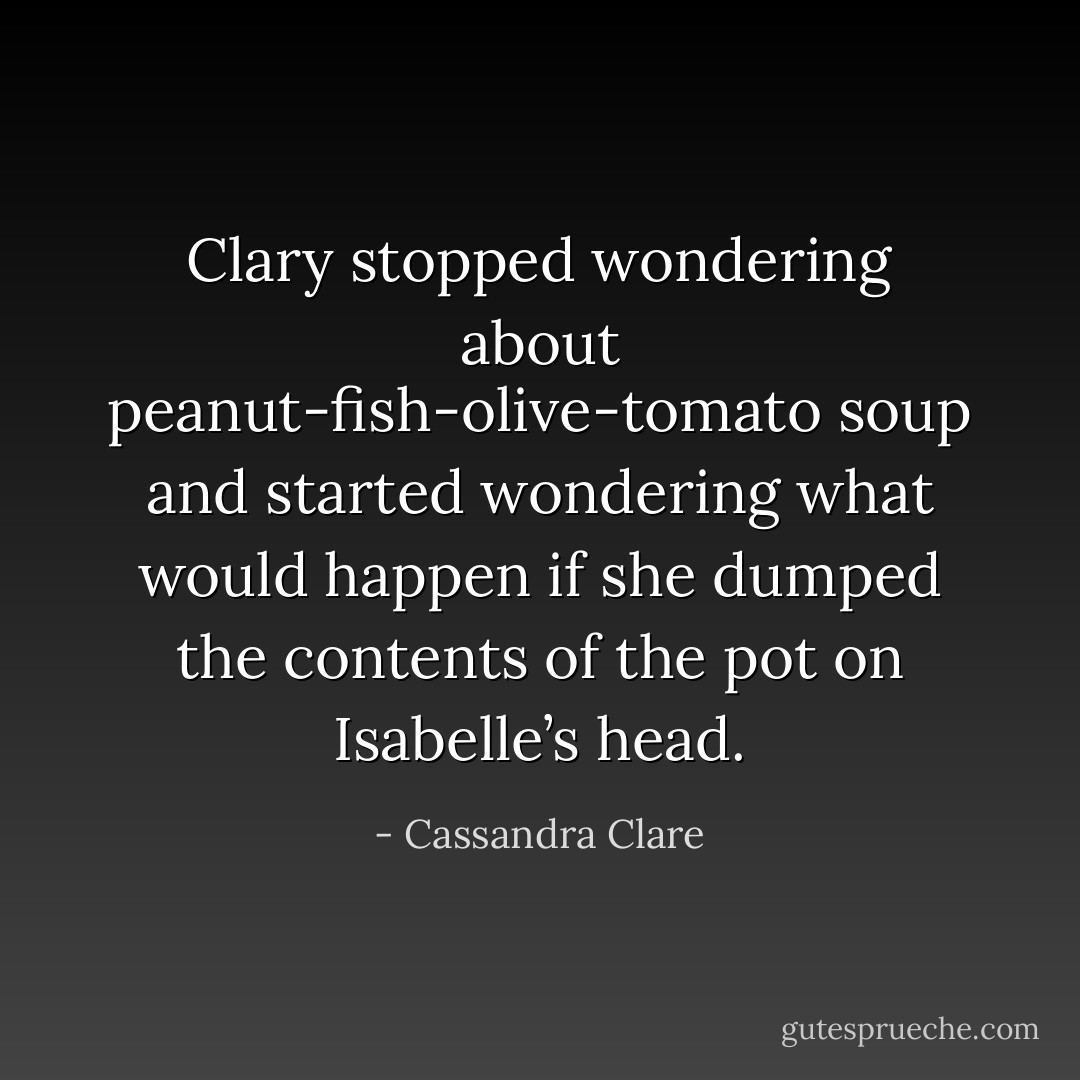 Clary stopped wondering about peanut-fish-olive-tomato soup and started wondering what would happen if she dumped the contents of the pot on Isabelle’s head. - Cassandra Clare