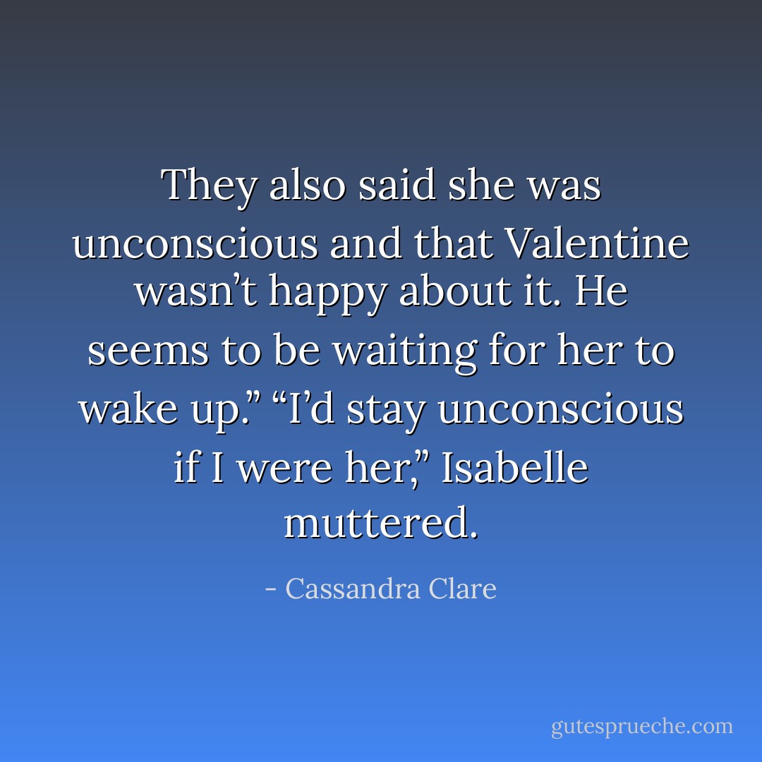 They also said she was unconscious and that Valentine wasn’t happy about it. He seems to be waiting for her to wake up.”<br />“I’d stay unconscious if I were her,” Isabelle muttered. - Cassandra Clare