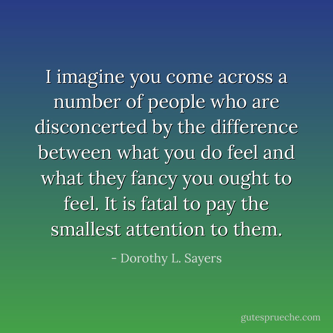 I imagine you come across a number of people who are disconcerted by the difference between what you do feel and what they fancy you ought to feel. It is fatal to pay the smallest attention to them. - Dorothy L. Sayers