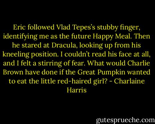 Eric followed Vlad Tepes’s stubby finger, identifying me as the future Happy Meal. Then he stared at Dracula, looking up from his kneeling position. I couldn’t read his face at all, and I felt a stirring of fear. What would Charlie Brown have done if the Great Pumpkin wanted to eat the little red-haired girl? - Charlaine Harris