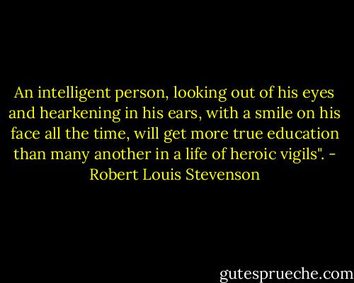 An intelligent person, looking out of his eyes and hearkening in his ears, with a smile on his face all the time, will get more true education than many another in a life of heroic vigils". - Robert Louis Stevenson