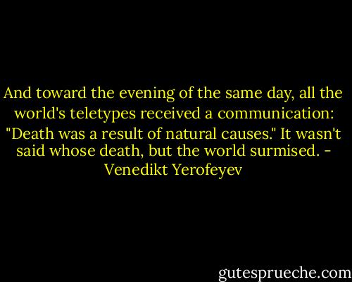 And toward the evening of the same day, all the world's teletypes received a communication: "Death was a result of natural causes." It wasn't said whose death, but the world surmised. - Venedikt Yerofeyev