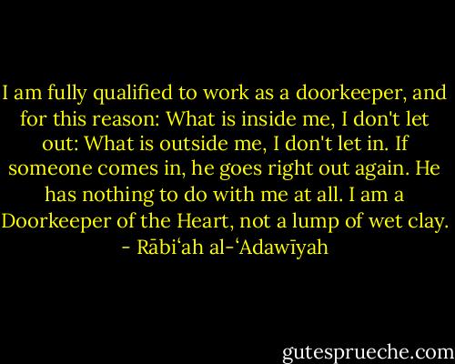 I am fully qualified to work as a doorkeeper, and for this reason:<br />What is inside me, I don't let out:<br />What is outside me, I don't let in.<br />If someone comes in, he goes right out again.<br />He has nothing to do with me at all.<br />I am a Doorkeeper of the Heart, not a lump of wet clay. - Rābiʻah al-ʻAdawīyah