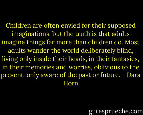 Children are often envied for their supposed imaginations, but the truth is that adults imagine things far more than children do. Most adults wander the world deliberately blind, living only inside their heads, in their fantasies, in their memories and worries, oblivious to the present, only aware of the past or future. - Dara Horn