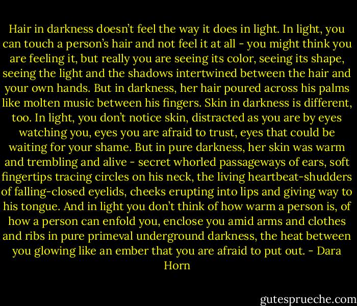 Hair in darkness doesn’t feel the way it does in light. In light, you can touch a person’s hair and not feel it at all - you might think you are feeling it, but really you are seeing its color, seeing its shape, seeing the light and the shadows intertwined between the hair and your own hands. But in darkness, her hair poured across his palms like molten music between his fingers. Skin in darkness is different, too. In light, you don’t notice skin, distracted as you are by eyes watching you, eyes you are afraid to trust, eyes that could be waiting for your shame. But in pure darkness, her skin was warm and trembling and alive - secret whorled passageways of ears, soft fingertips tracing circles on his neck, the living heartbeat-shudders of falling-closed eyelids, cheeks erupting into lips and giving way to his tongue. And in light you don’t think of how warm a person is, of how a person can enfold you, enclose you amid arms and clothes and ribs in pure primeval underground darkness, the heat between you glowing like an ember that you are afraid to put out. - Dara Horn