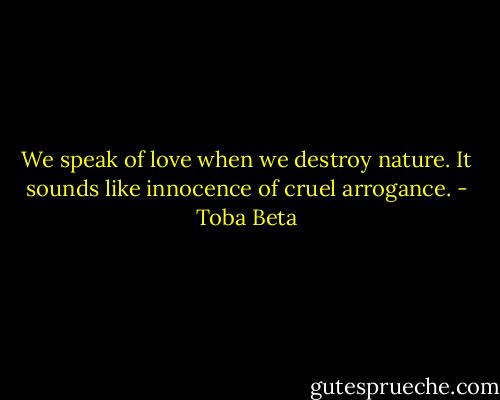 We speak of love when we destroy nature.<br />It sounds like innocence of cruel arrogance. - Toba Beta