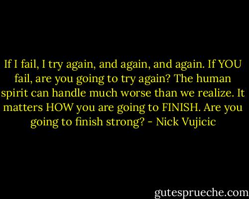 If I fail, I try again, and again, and again. If YOU fail, are you going to try again? The human spirit can handle much worse than we realize. It matters HOW you are going to FINISH. Are you going to finish strong? - Nick Vujicic