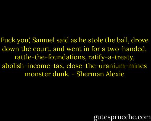 Fuck you,' Samuel said as he stole the ball, drove down the court, and went in for a two-handed, rattle-the-foundations, ratify-a-treaty, abolish-income-tax, close-the-uranium-mines monster dunk. - Sherman Alexie