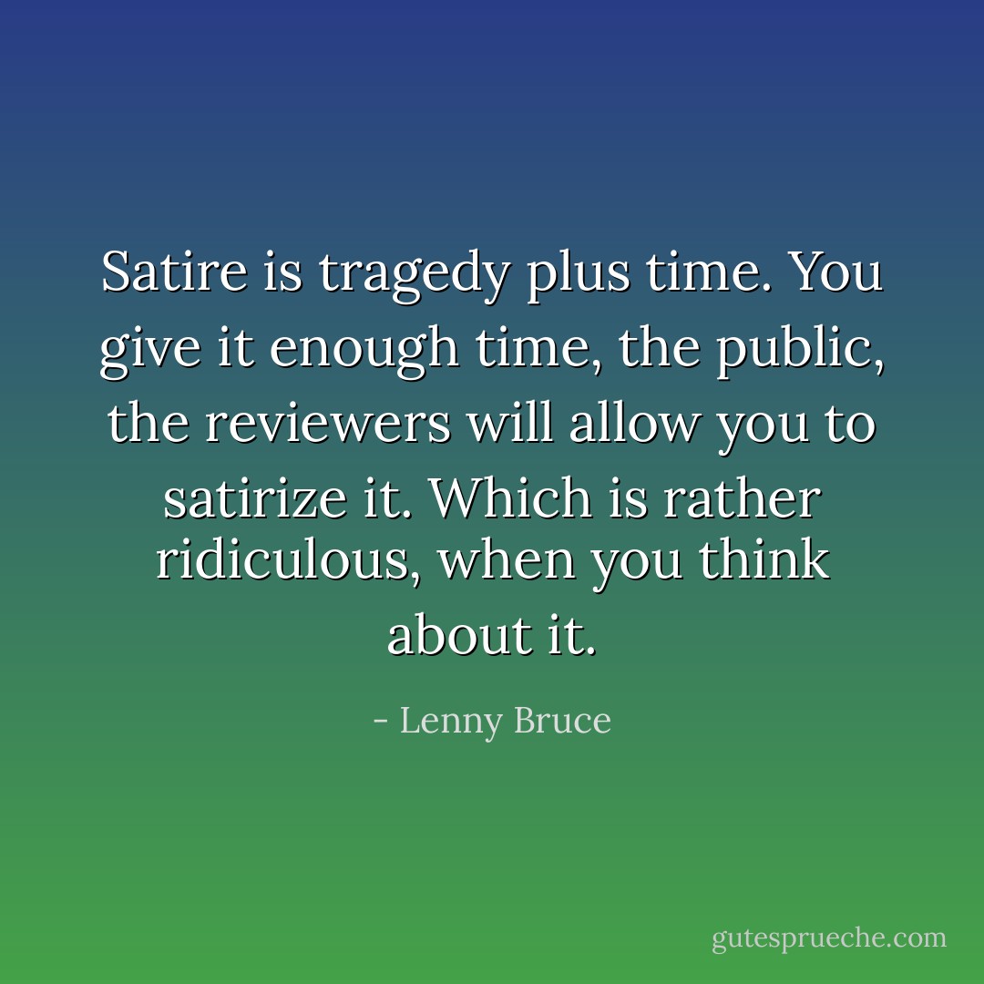 Satire is tragedy plus time. You give it enough time, the public, the reviewers will allow you to satirize it. Which is rather ridiculous, when you think about it. - Lenny Bruce