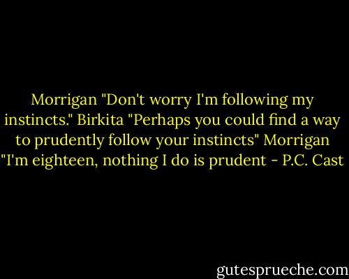 Morrigan "Don't worry I'm following my instincts."<br />Birkita "Perhaps you could find a way to prudently follow your instincts"<br />Morrigan "I'm eighteen, nothing I do is prudent - P.C. Cast