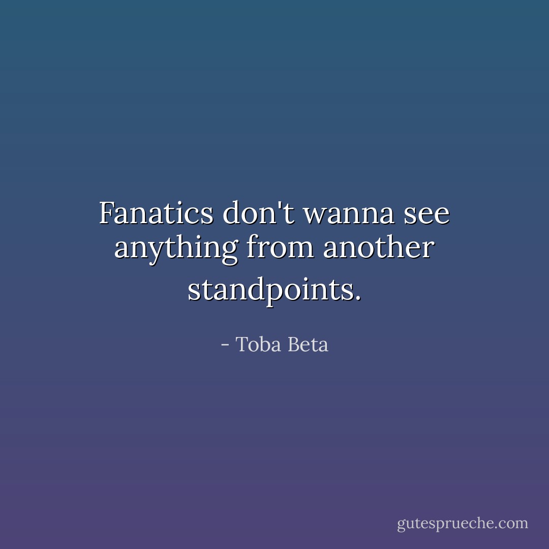 Fanatics don't wanna see anything from another standpoints. - Toba Beta