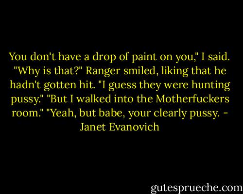 You don't have a drop of paint on you," I said. "Why is that?"<br />Ranger smiled, liking that he hadn't gotten hit. "I guess they were hunting pussy."<br />"But I walked into the Motherfuckers room."<br />"Yeah, but babe, your clearly pussy. - Janet Evanovich