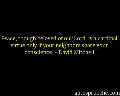 Peace, though beloved of our Lord, is a cardinal virtue only if your neighbors share your conscience. - David Mitchell
