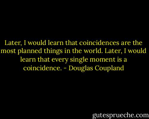Later, I would learn that coincidences are the most planned things in the world. Later, I would learn that every single moment is a coincidence. - Douglas Coupland